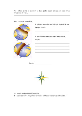 4.2- Refere como se chamam as duas partes iguais criadas por essa divisão
imaginária da Terra.
____________________________________________________________________


Doc. 3 – Linhas imaginárias
                              5- Refere o nome das outras linhas imaginárias que
                              dividem a Terra.
                              __________________________________________
                              __________________________________________
                              6- Que diferenças encontras entre essas duas
                              linhas?
                              __________________________________________
                              __________________________________________
                              __________________________________________
                              __________________________________________




                      Doc. 4- _______________________




5- Atribui um título ao documento 4.
6- Escreve o nome dos pontos cardeais e colaterais nos espaços adequados.
 