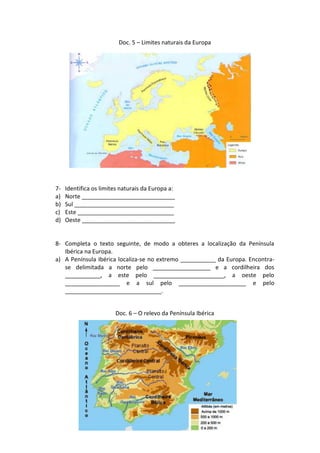 Doc. 5 – Limites naturais da Europa




7-   Identifica os limites naturais da Europa a:
a)   Norte _____________________________
b)   Sul _______________________________
c)   Este ______________________________
d)   Oeste _____________________________


8- Completa o texto seguinte, de modo a obteres a localização da Península
   Ibérica na Europa.
a) A Península Ibérica localiza-se no extremo ___________ da Europa. Encontra-
   se delimitada a norte pelo __________________ e a cordilheira dos
   ___________, a este pelo ______________________, a oeste pelo
   _________________ e a sul pelo _____________________ e pelo
   ______________________________.


                        Doc. 6 – O relevo da Península Ibérica
 