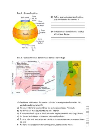 Doc. 8 – Zonas climáticas
                                          13- Refere as principais zonas climáticas
                                              que observas no documento 8.
                                          __________________________________
                                          __________________________________
                                          __________________________________

                                          14- Indica em que zona climática se situa
                                              a Península Ibérica.
                                          __________________________________
                                          __________________________________




Doc. 9 – Zonas climáticas da Península Ibérica e de Portugal




15- Depois de analisares o documento 9, indica se as seguintes afirmações são
    verdadeiras (V) ou falsas (F).
a) As zonas Interior e Mediterrânica são as mais quentes da Península.
b) As chuvas são mais abundantes na zona interior.
c) É na zona Atlântica que se verifica a maior amplitude térmica ao longo do ano.
d) Os Verões mais longos ocorrem na zona mediterrânica.
e) O norte interior é a zona que apresenta as temperaturas mais amenas ao longo
    do ano.
f) No norte litoral ocorrem chuvas frequentes, sobretudo no Verão.
 