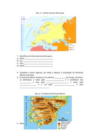 Doc. 5 – Limites naturais da Europa
7- Identifica os limites naturais da Europa a:
a) Norte _____________________________
b) Sul _______________________________
c) Este ______________________________
d) Oeste _____________________________
8- Completa o texto seguinte, de modo a obteres a localização da Península
Ibérica na Europa.
a) A Península Ibérica localiza-se no extremo ___________ da Europa. Encontra-
se delimitada a norte pelo __________________ e a cordilheira dos
___________, a este pelo ______________________, a oeste pelo
_________________ e a sul pelo _____________________ e pelo
______________________________.
Doc. 6 – O relevo da Península Ibérica
9- Observa o documento 6 e indica:
 