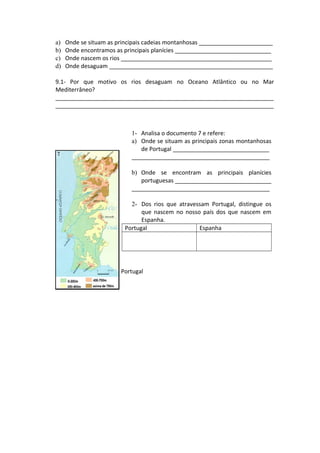 a) Onde se situam as principais cadeias montanhosas _______________________
b) Onde encontramos as principais planícies ______________________________
c) Onde nascem os rios _______________________________________________
d) Onde desaguam ___________________________________________________
9.1- Por que motivo os rios desaguam no Oceano Atlântico ou no Mar
Mediterrâneo?
____________________________________________________________________
____________________________________________________________________
Doc. 7 – Relevo e rios de Portugal
1- Analisa o documento 7 e refere:
a) Onde se situam as principais zonas montanhosas
de Portugal ______________________________
___________________________________________
b) Onde se encontram as principais planícies
portuguesas ______________________________
___________________________________________
2- Dos rios que atravessam Portugal, distingue os
que nascem no nosso país dos que nascem em
Espanha.
Portugal Espanha
 