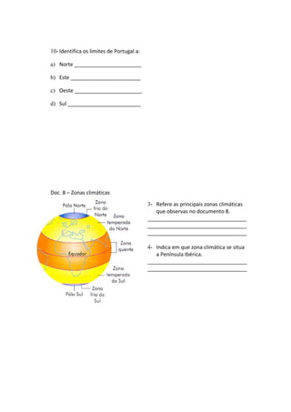 10- Identifica os limites de Portugal a:
a) Norte _______________________
b) Este ________________________
c) Oeste _______________________
d) Sul _________________________
Doc. 8 – Zonas climáticas
3- Refere as principais zonas climáticas
que observas no documento 8.
__________________________________
__________________________________
__________________________________
4- Indica em que zona climática se situa
a Península Ibérica.
__________________________________
__________________________________
 