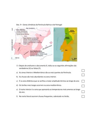 Doc. 9 – Zonas climáticas da Península Ibérica e de Portugal
11- Depois de analisares o documento 9, indica se as seguintes afirmações são
verdadeiras (V) ou falsas (F).
a) As zonas Interior e Mediterrânica são as mais quentes da Península.
b) As chuvas são mais abundantes na zona interior.
c) É na zona Atlântica que se verifica a maior amplitude térmica ao longo do ano.
d) Os Verões mais longos ocorrem na zona mediterrânica.
e) O norte interior é a zona que apresenta as temperaturas mais amenas ao longo
do ano.
f) No norte litoral ocorrem chuvas frequentes, sobretudo no Verão.
 