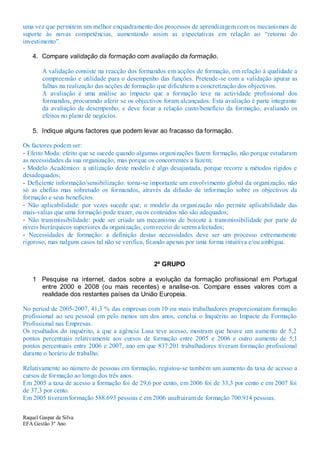 uma vez que permitem um melhor enquadramento dos processos de aprendizagem com os mecanismos de
suporte às novas competências, aumentando assim as expectativas em relação ao “retorno do
investimento”.

    4. Compare validação da formação com avaliação da formação.

        A validação consiste na reacção dos formandos em acções de formação, em relação à qualidade a
        compreensão e utilidade para o desempenho das funções. Pretende-se com a validação apurar as
        falhas na realização das acções de formação que dificultem a concretização dos objectivos.
        A avaliação é uma análise ao impacto que a formação teve na actividade profissional dos
        formandos, procurando aferir se os objectivos foram alcançados. Esta avaliação é parte integrante
        da avaliação de desempenho, e deve focar a relação custo/benefício da formação, avaliando os
        efeitos no plano de negócios.

    5. Indique alguns factores que podem levar ao fracasso da formação.

Os factores podem ser:
- Efeito Moda: efeito que se sucede quando algumas organizações fazem formação, não porque estudaram
as necessidades da sua organização, mas porque os concorrentes a fazem;
- Modelo Académico: a utilização deste modelo é algo desajustada, porque recorre a métodos rígidos e
desadequados;
- Deficiente informação/sensibilização: torna-se importante um envolvimento global da organização, não
só as chefias mas sobretudo os formandos, através da difusão de informação sobre os objectivos da
formação e seus benefícios.
- Não aplicabilidade: por vezes sucede que, o modelo da organização não permite aplicabilidade das
mais-valias que uma formação pode trazer, ou os conteúdos não são adequados;
- Não transmissibilidade: pode ser criado um mecanismo de boicote à transmissibilidade por parte de
níveis hierárquicos superiores da organização, com receio de serem afectados;
- Necessidades de formação: a definição destas necessidades deve ser um processo extremamente
rigoroso, mas nalguns casos tal não se verifica, ficando apenas por uma forma intuitiva e/ou ambígua.


                                                  2º GRUPO

    1 Pesquise na internet, dados sobre a evolução da formação profissional em Portugal
      entre 2000 e 2008 (ou mais recentes) e analise-os. Compare esses valores com a
      realidade dos restantes países da União Europeia.

No period de 2005-2007, 41,3 % das empresas com 10 ou mais trabalhadores proporcionaram formação
profissional ao seu pessoal em pelo menos um dos anos, conclui o Inquérito ao Impacte da Formação
Profissional nas Empresas.
Os resultados do inquérito, a que a agência Lusa teve acesso, mostram que houve um aumento de 5,2
pontos percentuais relativamente aos cursos de formação entre 2005 e 2006 e outro aumento de 5,1
pontos percentuais entre 2006 e 2007, ano em que 837.201 trabalhadores tiveram formação profissional
durante o horário de trabalho.

Relativamente ao número de pessoas em formação, registou-se também um aumento da taxa de acesso a
cursos de formação ao longo dos três anos.
Em 2005 a taxa de acesso a formação foi de 29,6 por cento, em 2006 foi de 33,3 por cento e em 2007 foi
de 37,3 por cento.
Em 2005 tiveram formação 588.693 pessoas e em 2006 usufruiram de formação 700.914 pessoas.


Raquel Gaspar da Silva
EFA Gestão 3º Ano
 