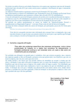 No triénio em análise foram as actividades financeiras e de seguros que registaram uma taxa de formação
profissional mais elevada (85,2 por cento) assim como a captação e distribuição de água e saneamento
(80,6 por cento).
As indústrias transformadoras registaram a menor taxa de formação (34,7 por cento).
Mas relativamente ao número de trabalhadores que frequentaram cursos de formação profissional foram
as indústrias transformadoras que registaram o número mais elevado (220.101 trabalhadores).
A taxa de realização de cursos de formação aumentou de acordo com o escalão de dimensão da empresa -
as empresas com 10 a 49 trabalhadores registaram uma taxa de formação de 35,9 por cento enquanto as
empresas com 250 ou mais trabalhadores tiveram uma taxa de formação de 89,5 por cento.
No período em análise predominaram os cursos no âmbito do "Desenvolvimento Pessoal e
enquadramento na Organização/Empresa" - com mais 20 por cento do total de horas de formação.
Ao longo do triénio a duração média dos cursos de formação, por participante, passou de 28,1 horas para
28,9 horas.
        (Fonte:http://www.ionline.pt/conteudo/20357-formacao-profissional-chegou-413-das-empresas-2005-e-2007)


        Visto não ter conseguido encontrar mais informação não consegui fazer a comparação, mas a que
        encontrei dá para ver que tivemos um aumento razoável no nosso país o que significa que Portugal
        está a começar a investir na formação dos seus trabalhadores.



    2 Comente a seguinte afirmação:

                  “Para além dos problemas específicos das empresas portuguesas, como a baixa
                  produtividade do trabalho ou a rigidez dos processos de despedimento, a
                  formação profissional continua a ser encarada como um custo e não como um
                  investimento para as empresas.”

Na realidade esta afirmação em grande parte é verdadeira, claro que existem excepções, mas a maioria
das empresas quando se fala em formação a primeira coisa que pensam não é nos benefícios que esta vai
trazer à empresa, mas sim, nos custos que esta vai ter.
Na minha opinião e nos factos que vejo perante análises de entendidos no assunto e estudos que são
feitos, a formação é uma mais-valia para as empresas, pois, os custos das formações comparado com os
benefícios que esta irá trazer para a empresa vão sempre cobrir de longe os gastos. Um trabalhador que
tenha formação vai dar muito mais rendimento e lucro à sua empresa do que um trabalhador que não a
tenha. A formação faz com que o trabalho seja desenvolvido com muitos menos erros, dando menos
prejuízo e o produto fica com mais qualidade, a falta de formação vai dar prejuízo à empresa e fazer com
que o produto não seja e tão boa qualidade.



                                                                                                    Bom trabalho e Feliz Natal
                                                                                                    Prof: Nuno Salgado




Raquel Gaspar da Silva
EFA Gestão 3º Ano
 