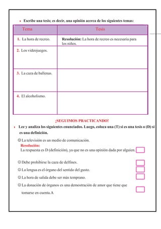 ¡SEGUIMOS PRACTICANDO!
◗ Lee y analiza los siguientes enunciados. Luego, coloca una (T) si es una tesis o (D) si
es una definición.
 La televisión es un medio de comunicación.
Resolución:
La respuesta es D (definición), ya que no es una opinión dada por alguien.
 Debe prohibirse la caza de delfines.
 La lengua es el órgano del sentido del gusto.
 La hora de salida debe ser más temprano.
 La donación de órganos es una demostración de amor que tiene que
tomarse en cuenta.A
Tema Tesis
1. La hora de recreo. Resolución: La hora de recreo es necesaria para
los niños.
2. Los videojuegos.
3. La caza de ballenas.
4. El alcoholismo.
◗ Escribe una tesis; es decir, una opinión acerca de los siguientes temas:
 