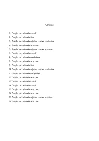 Correção
1. Oração subordinada causal.
2. Oração subordinada final.
3. Oração subordinada adjetiva relativa explicativa.
4. Oração subordinada temporal.
5. Oração subordinada adjetiva relativa restritiva.
6. Oração subordinada causal.
7. Oração subordinada condicional.
8. Oração subordinada temporal.
9. Oração subordinada final.
10. Oração subordinada adjetiva relativa explicativa.
11. Oração subordinada completiva.
12. Oração subordinada temporal.
13. Oração subordinada causal.
14. Oração subordinada causal.
15. Oração subordinada temporal.
16. Oração subordinada temporal.
17. Oração subordinada adjetiva relativa restritiva.
18. Oração subordinada temporal.
 