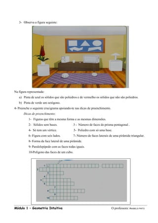 Módulo 1 – Geometria Intuitiva O professora: ANABELA PINTO
3- Observa a figura seguinte:
Na figura representada:
a) Pinta de azul os sólidos que são poliedros e de vermelho os sólidos que não são poliedros.
b) Pinta de verde um octógono.
4- Preenche o seguinte crucigrama apoiando-te nas dicas de preenchimento.
Dicas de preenchimento:
1- Figuras que têm a mesma forma e as mesmas dimensões.
2- Sólidos sem bases. 3 - Número de faces do prisma pentagonal .
4- Só tem um vértice. 5- Poliedro com só uma base.
6- Figura com seis lados. 7- Número de faces laterais de uma pirâmide triangular.
8- Forma da face lateral de uma pirâmide.
9- Paralelepípedo com as faces todas iguais.
10-Polígono das faces de um cubo.
 