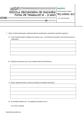 2012/2013
       Escola Secundária de Sacavém
                                                                                    Cursos de Educação e Formação


           Ficha de trabalho 6 – 2º ano Tec.Atend. EC11
Nome:--------------------------------- Prof : Leonor Neves Alves
--------------------------------nº -----




     1 – Após ter lido atentamente a padronização do atendimento responda ás questões seguintes :

        a) O que é padronização? ( explique por palavras suas …recorrendo por exemplo á internet para procurar
           a definição )




        b) Explique por palavras suas o que é padronização do atendimento.




        c) Qual é, segundo o texto, a estrutura, de todas as relações comerciais?




        d) De exemplos práticos de : ( ou explique por palavras suas )

            d.1 ) atrair a atenção



     Atendimento telefonico
 