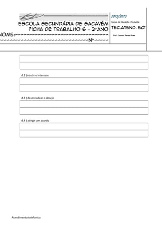 2012/2013
       Escola Secundária de Sacavém
                                                Cursos de Educação e Formação


           Ficha de trabalho 6 – 2º ano Tec.Atend. EC11
Nome:--------------------------------- Prof : Leonor Neves Alves
--------------------------------nº -----




            d.2 )incutir o interesse




            d.3 ) desencadear o desejo




            d.4 ) atingir um acordo




     Atendimento telefonico
 