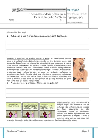 2012/2013
                               Escola Secundária de Sacavém Cursos de Educação e Formação
                                  Ficha de trabalho 7 – 2ºano Tec.Atend. EC11
  Nome:-----------------------------------------------------------------nº-----
                                                                                   Prof : Leonor Neves Alves




telemarketing deve seguir:

2 – Acha que a voz é importante para o sucesso? Justifique.




Entender a Importância de Hábitos Eficazes ao Falar: O Cliente tomará decisões
sobre os produtos ofertados, baseado na percepção que tiver da voz de quem o está
atendendo. Dessa forma, o profissional de telemarketing deve perguntar a si mesmo
o que o cliente está ouvindo? Um operador tímido e inseguro ou alguém apaixonado,
dinâmico e confiante? Nem todo o conhecimento técnico do mundo conseguirá mudar
a má impressão causada por uma apresentação molenga e ''sem sal''. Nesse sentido,
o operador deve      esforçar-se para se tornar um verdadeiro profissional de
atendimento ao Cliente. Ou seja, não é uma coisa que se consegue da noite para o
dia. Na verdade, ele tem que praticar todos os dias, em todas as situações e com
todos os Clientes. Sendo assim ele deve praticar até que seja natural e ele quase
nem tenha mais que prestar atenção nisso.
3 – A voz deve ser praticada? Com que frequência?




                                                                    Projetar uma Voz Forte: Uma voz fraca e
                                                                    insegura projeta uma imagem de falta de
                                                                    confiança e de conhecimento. As pessoas
                                                                    que    ficam      gaguejando         não    são
                                                                    consideradas     figuras  de        autoridade.
                                                                    Pessoas que fazem apresentações em
                                                                    público aprendem a respirar e usam o
                                                                    abdômen, para que sua voz possa ser
entendida de maneira fácil e clara, até por quem está distante. Mas, isso não significa gritar .




Atendimento Telefónico                                                                                     Página 2
 