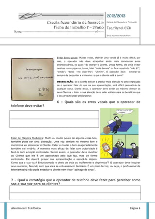 2012/2013
                              Escola Secundária de Sacavém Cursos de Educação e Formação
                                 Ficha de trabalho 7 – 2ºano Tec.Atend. EC11
  Nome:-----------------------------------------------------------------nº-----
                                                                                       Prof : Leonor Neves Alves




                                      Evitar Erros Vocais: Muitas vezes, efetivar uma venda já é muito difícil; por
                                      isso,   o   operador   não   deve   atrapalhar   ainda   mais   cometendo    erros
                                      desnecessários, os quais vão distrair o Cliente. Dessa forma, ele deve evitar
                                      deslizes como pigarros, tosse, falar “mole demais” ou ficar repetindo ''não é?'';
                                      ''então''; “deixe –me dizer-lhe”; ''uhmm''. O operador deve             lembrar-se
                                      sempre de perguntar a si mesmo: o que o cliente está a ouvir?


                                      OBSERVAÇÃO: Se o Cliente estiver a prestar mais atenção no jeito engraçado
                                      de o operador falar do que na sua apresentação, será difícil persuadi-lo de
                                      qualquer coisa. Diante disso, o operador deve evitar ao máximo distrair os
                                      seus Clientes – toda a sua atenção deve estar voltada para os benefícios que
                                      o seu produto pode proporcionar.


                                      6 – Quais são os erros vocais que o operador de
telefone deve evitar?




Falar de Maneira Dinâmica: Muito ou muito pouco de alguma coisa boa,
também pode ser uma distração. Uma voz sempre no mesmo tom e
monótona vai aborrecer o Cliente. Estar a mudar o tom exageradamente
também vai irritá-lo. A maneira mais eficaz de falar com autoridade é
fazê-lo com emoção controlada. Sendo assim, o operador deve mostrar
ao Cliente que ele é um apaixonado pelo que faz, mas de forma
controlada. Ele deverá gravar sua apresentação e escutá-la depois.
Como soa a sua voz? Entusiasmada e cheio de vida ou indiferente e deprimida”? O operador deve inspirar
seus ouvintes, fazendo com que eles se entusiasmem também. É um meio termo; ou seja, o profissional de
telemarketing não pode entediar o cliente nem virar “palhaço de circo”.



7 – Qual a estratégia que o operador de telefone deve fazer para perceber como
soa a sua voz para os clientes?




Atendimento Telefónico                                                                                         Página 4
 