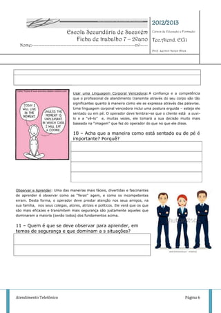 2012/2013
                              Escola Secundária de Sacavém Cursos de Educação e Formação
                                 Ficha de trabalho 7 – 2ºano Tec.Atend. EC11
  Nome:-----------------------------------------------------------------nº-----
                                                                                  Prof : Leonor Neves Alves




                                  Usar uma Linguagem Corporal Vencedora: A confiança e a competência
                                  que o profissional de atendimento transmite através do seu corpo são tão
                                  significantes quanto à maneira como ele se expressa através das palavras.
                                  Uma linguagem corporal vencedora inclui uma postura erguida – esteja ele
                                  sentado ou em pé. O operador deve lembrar-se que o cliente está a ouvi-
                                  lo e a “vê-lo” e, muitas vezes, ele tomará a sua decisão muito mais
                                  baseada na “imagem” que fez do operador do que no que ele disse.


                                  10 – Acha que a maneira como está sentado ou de pé é
                                  importante? Porquê?




Observar e Aprender: Uma das maneiras mais fáceis, divertidas e fascinantes
de aprender é observar como as „„feras'' agem, e como os incompetentes
erram. Desta forma, o operador deve prestar atenção nos seus amigos, na
sua família, nos seus colegas, atores, atrizes e políticos. Ele verá que os que
são mais eficazes e transmitem mais segurança são justamente aqueles que
dominaram a maioria (senão todos) dos fundamentos acima.


11 – Quem é que se deve observar para aprender, em
temos de segurança e que dominam a s situações?




Atendimento Telefónico                                                                                    Página 6
 