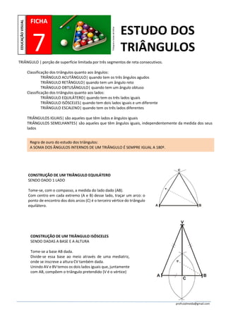profruialmeida@gmail.com
TRIÂNGULO | porção de superfície limitada por três segmentos de reta consecutivos.
Classificação dos triângulos quanto aos ângulos:
TRIÂNGULO ACUTÂNGULO| quando tem os três ângulos agudos
TRIÂNGULO RETÂNGULO| quando tem um ângulo reto
TRIÂNGULO OBTUSÂNGULO| quando tem um ângulo obtuso
Classificação dos triângulos quanto aos lados:
TRIÂNGULO EQUILÁTERO| quando tem os três lados iguais
TRIÂNGULO ISÓSCELES| quando tem dois lados iguais e um diferente
TRIÂNGULO ESCALENO| quando tem os três lados diferentes
TRIÂNGULOS IGUAIS| são aqueles que têm lados e ângulos iguais
TRIÂNGULOS SEMELHANTES| são aqueles que têm ângulos iguais, independentemente da medida dos seus
lados
FICHA
7
EDUCAÇÃOVISUAL
ESTUDO DOS
TRIÂNGULOS
Triânguloebolasdebilhar
CONSTRUÇÃO DE UM TRIÂNGULO EQUILÁTERO
SENDO DADO 1 LADO
Tome-se, com o compasso, a medida do lado dado (AB).
Com centro em cada extremo (A e B) desse lado, traçar um arco: o
ponto de encontro dos dois arcos (C) é o terceiro vértice do triângulo
equilátero.
Regra de ouro do estudo dos triângulos:
A SOMA DOS ÂNGULOS INTERNOS DE UM TRIÂNGULO É SEMPRE IGUAL A 180º.
CONSTRUÇÃO DE UM TRIÂNGULO ISÓSCELES
SENDO DADAS A BASE E A ALTURA
Tome-se a base AB dada.
Divide-se essa base ao meio através de uma mediatriz,
onde se inscreve a altura CV também dada.
Unindo AV e BV temos os dois lados iguais que, juntamente
com AB, compõem o triângulo pretendido (V é o vértice)
 