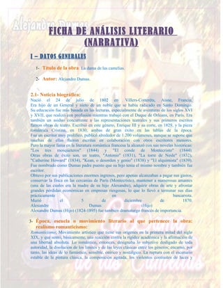 FICHA DE ANÁLISIS LITERARIO
                  (NARRATIVA)
I – DATOS GENERALES
   1- Título de la obra: La dama de las camelias.

   2- Autor: Alejandro Dumas.


2.1- Noticia biográfica:
Nació el 24 de julio de 1802 en                       Villers-Cotterêts, Aisne, Francia.
Era hijo de un General y nieto de un noble que se había radicado en Santo Domingo.
Su educación fue más basada en las lecturas, especialmente de aventuras de los siglos XVI
y XVII, que realizó con profusión mientras trabajó con el Duque de Orleans, en París. Era
también un asiduo concurrente a las representaciones teatrales y sus primeros escritos
fueron obras de teatro. Escribió en este género, Enrique III y su corte, en 1829, y la pieza
romántica Cristina, en 1830; ambas de gran éxito en las tablas de la época.
Fue un escritor muy prolífico, publicó alrededor de 1.200 volúmenes, aunque se supone que
muchas de ellas fueron escritas en colaboración con otros escritores menores.
Pero la mayor fama en la literatura romántica francesa la alcanzó con sus novelas históricas:
"Los tres mosqueteros" (1844) y "El conde de Montecristo" (1844).
Otras obras de éxito son, en teatro, "Antonio" (1831), "La torre de Nesle" (1832),
"Catherine Howard" (1834), "Kean, o desorden y genio" (1838) y "El alquimista" (1839).
Fue nombrado como Dumas padre puesto que su hijo tenía el mismo nombre y también fue
escritor.
Obtuvo por sus publicaciones enormes ingresos, pero apenas alcanzaban a pagar sus gastos,
conservar la finca en las cercanías de París (Montecristo), mantener a numerosas amantes
(una de las cuales era la madre de su hijo Alexandre), adquirir obras de arte y afrontar
grandes pérdidas económicas en empresas riesgosas, lo que lo llevó a terminar sus días
prácticamente                                  en                                bancarrota.
Murió            el          5           de          diciembre            de           1870.
Alexandre                         Dumas                         (Hijo)
Alexandre Dumas (Hijo) (1824-1895) fue también dramaturgo francés de importancia.

3- Época, escuela o movimiento literario al que pertenece la obra:
   realismo romanticismo:
Romanticismo; Movimiento artístico que tiene sus orígenes en la primera mitad del siglo
XIX, y que sentó, básicamente, una reacción contra la rigidez académica y la afirmación de
una libertad absoluta. Lo romántico, entonces, designaba lo subjetivo desligado de toda
autoridad, la disolución de los límites y de las leyes clásicas entre los géneros; encarnó, por
tanto, las ideas de lo fantástico, sensible, onírico y nostálgico. La ruptura con el escenario
estable de la pintura clásica, la composición agitada, los violentos contrastes de luces y
 