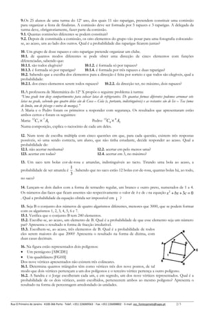9.Os 25 alunos de uma turma do 12º ano, dos quais 11 são raparigas, pretendem constituir uma comissão
para organizar a festa de finalistas. A comissão deve ser formada por 5 rapazes e 3 raparigas. A delegada da
turma deve, obrigatoriamente, fazer parte da comissão.
9.1. Quantas comissões diferentes se podem constituir?
9.2. Depois de constituída a comissão, os oito elementos do grupo vão posar para uma fotografia colocandose, ao acaso, uns ao lado dos outros. Qual é a probabilidade das raparigas ficarem juntas?
10. Um grupo de doze rapazes e oito raparigas pretende organizar um clube.
10.1. de quantos modos diferentes se pode obter uma direcção de cinco elementos com funções
diferenciadas, sabendo que:
10.1.1. são todos elegíveis?
10.1.2. é formada só por rapazes?
10.1.3. é formada só por raparigas?
10.1.4. é formada por três rapazes e duas raparigas?
10.2. Sabendo que a escolha dos elementos para a direcção é feita por sorteio e que todos são elegíveis, qual a
probabilidade:
10.2.1. dos cinco elementos serem todos rapazes?
10.2.2. da direcção ter, no máximo, dois rapazes?
11.A professora de Matemática do 12º X propôs o seguinte problema à turma:
“Uma grade tem doze compartimentos para colocar latas de refrigerantes. De quantas formas diferentes podemos arrumar sete
latas na grade, sabendo que quatro delas são de Coca – Cola (e, portanto, indistinguíveis) e as restantes são de Ice – Tea (uma
de limão, um de pêssego e outra de manga).”
A Maria e o Pedro foram os primeiros a responder com segurança. Os resultados que apresentaram estão
ambos certos e foram os seguintes:
Maria: 12C7 × 7 A3
Pedro: 12C4 × 8 A3
Numa composição, explica o raciocínio de cada um deles.
12. Num teste de escolha múltipla com cinco questões em que, para cada questão, existem três respostas
possíveis, só uma sendo correcta, um aluno, que não tinha estudante, decide responder ao acaso. Qual a
probabilidade de:
12.1. não acertar nenhuma?
12.2. acertar em pelo menos uma?
123. acertar em todas?
12.4. acertar em 3, no máximo?
13. Um saco tem bolas cor-de-rosa e amarelas, indistinguíveis ao tacto. Tirando uma bola ao acaso, a
probabilidade de ser amarela é

1
. Sabendo que no saco estão 12 bolas cor-de-rosa, quantas bolas há, ao todo,
3

no saco?
14. Lançam-se dois dados com a forma de tetraedro regular, um branco e outro preto, numerados de 1 a 4.
Os números das faces que ficam assentes são respectivamente o valor de b e de c na equação x 2 + bx + 3c = 0
. Qual a probabilidade da equação obtida ser impossível em ¡ ?
15. Seja B o conjunto dos números de quatro algarismos diferentes, menores que 3000, que se podem formar
com os algarismos 1, 2, 3, 4, 5, 6 e 7.
15.1. Verifica que o conjunto B tem 240 elementos.
15.2. Escolhe-se, ao acaso, um elemento de B. Qual é a probabilidade de que esse elemento seja um número
par? Apresenta o resultado n forma de fracção irredutível.
15.3. Escolhem-se, ao acaso, três elementos de B. Qual é a probabilidade de todos
eles serem maiores do que 2000? Apresenta o resultado na forma de dízima, com
duas casas decimais.
16. Na figura estão representados dois polígonos:
• Um pentágono [ABCDE]
• Um quadrilátero [FGHI]
Dos nove vértices apresentados não existem três colineares.
16.1. Determina quantos triângulos têm como vértices três dos nove pontos, de tal
modo que dois vértices pertençam a um dos polígonos e o terceiro vértice pertença a outro polígono.
16.2. A Sandra e o Jorge escolheram cada um, e em segredo, um dos nove vértices representados. Qual é a
probabilidade de os dois vértices, assim escolhidos, pertencerem ambos ao mesmo polígono? Apresenta o
resultado na forma de percentagem arredondado às unidades.

Rua O Primeiro de Janeiro ∙ 4100-366 Porto ∙ Telef.: +351 226069563 ∙ Fax: +351 226008802 ∙ E-mail: esc_fontespmelo@sapo.pt

2/3

 