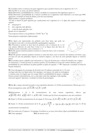 17. Considera todos os números de quatro algarismos que se podem formar com os algarismos de 1 a 9.
17.1. Escolhe-se, ao acaso, um desses números:
17.1.1. Determina a probabilidade de o número escolhido ter exactamente dois algarismos iguais a 1.
17.1.2. Determina a probabilidade de o número escolhido ter os algarismos todos diferentes e ser maior que 9800.
Apresenta o resultado na forma de dízima, com três casas decimais.
17.2.Considera o seguinte problema:
“De todos os números de quatro algarismos que se podem formar com os algarismos de 1 a 9, alguns deles cumprem as três condições
seguintes:
•
começam por 9;
•
têm os algarismos todos diferentes;
•
a soma dos quatro algarismos é par.
Quantos são esses algarismos?.”
Uma resposta correcta a este problema é 3 × 4 × 4 A2 + 4 A3
Numa pequena composição explica porquê.
18.Na figura está representado um poliedro com doze faces, que pode ser
decomposto num cubo e em duas pirâmides quadrangulares regulares.
18.1. Pretende-se numerar as doze faces do poliedro, com os números de 1 a 12
(um número diferente em cada face). Como se vê na figura, duas das faces do
poliedro já estão numeradas, com os números 1 e 3.
18.1.1. De quantas maneiras podemos numerar as outras dez faces, com os restantes
dez números?
18.1.2. De quantas maneiras podemos numerar as outras dez faces, com os restantes dez números, de forma a que,
nas faces de uma das pirâmides, fiquem só números ímpares e nas faces da outra pirâmide fiquem só números
pares?
18.2. Considere agora o poliedro num referencial o.n. Oxyz, de tal forma que o vértice P coincida com a origem
do referencial, e o vértice Q esteja no semieixo positivo Oy. Escolhidos ao acaso três vértices distintos, qual é a
probabilidade de estes definirem um plano paralelo ao plano de equação y =0 ? Apresente o resultado na forma de
fracção irredutível.
19. Uma roda gigante de um parque de diversões tem 12 cadeiras, numeradas de 1 a 12, com
um lugar cada uma (ver figura junta). Seis raparigas e seis rapazes vão andar na roda gigante
e sorteiam entre si os lugares que vão ocupar. Qual é a probabilidade de rapazes e raparigas
ficarem sentados alternadamente, isto é, cada rapaz entre duas raparigas e cada rapariga
entre dois rapazes? Apresente o resultado na forma de percentagem.

20.Seja Ω o espaço amostral associado a uma experiência aleatória e A e B dois acontecimentos. Mostra que se A e

(

)

( )

B são incompatíveis, então p A ∪ B = p A − p ( B )
21.Relativamente

(

)

a

Q

( )

e

R,

acontecimentos

de

uma

mesma

experiência,

sabe-se

que:

p Q ∪ R = 0, 2 p Q = 0,3 e p ( R ) = 0,1 . Verifica que Q e R são incompatíveis, mas não contrários.

(

)

(

22. Sejam A e B dois acontecimentos de um espaço E. Prova que p A ∪ B + p ( B ) = p ( A ) + p A ∪ B
23. Sejam A e B dois acontecimentos de E. Se p ( A ) =

p ( B)
2

)

e 2 p ( A ∪ B ) = 3 p ( B ) prova que A e B são

acontecimentos incompatíveis.
24. Uma turma tem 12 rapazes e 14 raparigas. Escolhem-se, ao acaso, dois alunos. Qual a probabilidade de serem:
24.1. duas raparigas?
24.2. do mesmo sexo?

Rua O Primeiro de Janeiro ∙ 4100-366 Porto ∙ Telef.: +351 226069563 ∙ Fax: +351 226008802 ∙ E-mail: esc_fontespmelo@sapo.pt

3/3

 