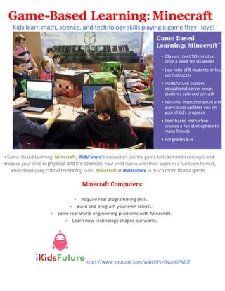 Game-Based Learning: Minecraft
Kids	
  learn	
  math,	
  science,	
  and	
  technology	
  skills	
  playing	
  a	
  game	
  they	
  	
   love!	
  
	
  
In	
  Game-­‐Based	
  Learning:	
  Minecraft,	
  iKidsFuture's	
  instructors	
  use	
  the	
  game	
  to	
  teach	
  math	
  concepts	
  and	
  
introduce	
  your	
  child	
  to	
  physical and life sciences.	
  Your	
  child	
  learns	
  with	
  their	
  peers	
  in	
  a	
  fun	
  team	
  format,	
  
while	
  developing	
  critical reasoning skills.	
  Minecraft	
  at	
  iKidsFuture	
  	
  is	
  much	
  more than a game.	
  
	
  
Minecraft	
  Computers:	
  
	
  
• Acquire	
  real	
  programming	
  skills.	
  
• Build	
  and	
  program	
  your	
  own	
  robots.	
  
• Solve	
  real-­‐world	
  engineering	
  problems	
  with	
  Minecraft.	
  
• Learn	
  how	
  technology	
  shapes	
  our	
  world.	
  
	
  
https://www.youtube.com/watch?v=GvuqGPMDf
	
  
me
e e
	
   	
   	
  
	
   	
   	
   r	
   	
   	
  
	
  r 	
   	
   	
   d 	
   r	
  
p r	
   r	
  
	
   	
  
d 	
   	
  
d 	
   d	
   	
  
r 	
   r r	
   	
   r	
  
r 	
   	
   pd 	
   	
  
r	
   d 	
  pr 	
  
r d	
  
r 	
   	
   	
   p r 	
  
	
  fr d 	
  
r	
   	
   	
  
	
  
 