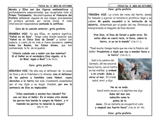 Moisés y Elías son dos figuras emblemáticas y
profundamente emparentadas, que recapitulan todo el
Primer Testamento. Reconstruyamos el itinerario del
Profeta señalando algunos de sus rasgos, proclamados
en primera persona por varias voces. A cada
intervención respondemos cantando la antífona:
Coro de la canción anterior: grita profeta
PRIMERA VOZ: Yo soy Elías, mi nombre significa,
“Yahvé es mi Dios”. Tengo como misión anunciar que
“Yahvé es el Único Dios de Israel” y luchar con
audacia, a costa de mi vida si fuera necesario, contra
todos los Baales, los falsos dioses, que han
contaminado la fe de mi pueblo:
“¿Hasta cuándo van a andar con dos muletas?
Si el Señor es el verdadero Dios síganlo, si lo
es Baal, sigan a Baal” (1 Re 18,21).
Coro: grita profeta
SEGUNDA VOZ: No sólo soy el defensor de la causa
de Dios y de la fidelidad a la Alianza, sino el defensor
de los pobres y humildes como Nabot, cuyos
derechos a la tierra han sido cruelmente avasallados
por el rey Ajab y su mujer Jezabel, por eso la
sentencia de Dios es implacable:
“¿Has asesinado y encima has robado? Por
eso así dice el Señor: En el mismo sitio donde
los perros han lamido la sangre de Nabot, a ti
también los perros te lamerán la sangre”
(1Re 21, 19)
FICHA No. 5 MES DE OCTUBRE FICHA No. 5 MES DE OCTUBRE
Coro: grita profeta
TERCERA VOZ: La crisis del reino del Norte, donde
fui llamado a ejercer el ministerio profético llegó a su
culmen: Mi pueblo sucumbió a la tentación de la
idolatría, alimentada por el poder del rey. Entonces yo
interpretando el disgusto de Dios declaré:
Vive Dios, el Dios de Israel a quién sirvo. En
estos años no caerá rocío, ni lluvia, sobre la
tierra, si yo no lo mando” (1 Re 17, 1)
“Pasó mucho tiempo hasta que me vino la Palabra del
Señor: Preséntate a Ajab que voy a mandar lluvia a
la tierra” (1 Re 18, 1)
Subí a la cumbre del
Carmelo, allí me encorvé
hacia tierra, con el rostro
en las rodillas y ordené
a mi criado: Sube a
mirar el mar. El criado
subió, miró y dijo:
No se ve nada.
Subió siete veces y a la séptima vez dijo:
Sube del mar una
nubecilla como la
palma de la
mano... En un instante se encapotó el cielo
y empezó una fuerte lluvia” (1 Re 18, 42– 45)
Coro: grita profeta
 