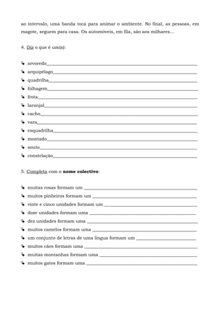 ao intervalo, uma banda toca para animar o ambiente. No final, as pessoas, em
magote, seguem para casa. Os automóveis, em fila, são aos milhares...
4. Diz o que é um(a):
 arvoredo____________________________________________________________________
 arquipélago_________________________________________________________________
 quadrilha___________________________________________________________________
 folhagem____________________________________________________________________
 frota________________________________________________________________________
 laranjal_____________________________________________________________________
 cacho_______________________________________________________________________
 vara________________________________________________________________________
 esquadrilha_________________________________________________________________
 montado____________________________________________________________________
 souto_______________________________________________________________________
 constelação_________________________________________________________________
5. Completa com o nome colectivo:
 muitas rosas formam um ___________________________________________________
 muitos pinheiros formam um _______________________________________________
 vinte e cinco unidades formam um __________________________________________
 doze unidades formam uma ________________________________________________
 dez unidades formam uma __________________________________________________
 muitos camelos formam uma _______________________________________________
 um conjunto de letras de uma língua formam um ___________________________
 muitos cães formam uma ___________________________________________________
 muitas montanhas formam uma ____________________________________________
 muitos gatos formam uma __________________________________________________
 