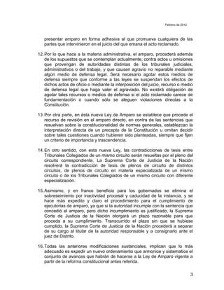 Febrero de 2012



   presentar amparo en forma adhesiva al que promueva cualquiera de las
   partes que intervinieron en el juicio del que emana el acto reclamado.

12. Por lo que hace a la materia administrativa, el amparo, procederá además
    de los supuestos que se contemplan actualmente, contra actos u omisiones
    que provengan de autoridades distintas de los tribunales judiciales,
    administrativos o del trabajo, y que causen agravio no reparable mediante
    algún medio de defensa legal. Será necesario agotar estos medios de
    defensa siempre que conforme a las leyes se suspendan los efectos de
    dichos actos de oficio o mediante la interposición del juicio, recurso o medio
    de defensa legal que haga valer el agraviado. No existirá obligación de
    agotar tales recursos o medios de defensa si el acto reclamado carece de
    fundamentación o cuando sólo se aleguen violaciones directas a la
    Constitución.

13. Por otra parte, en ésta nueva Ley de Amparo se establece que procede el
    recurso de revisión en el amparo directo, en contra de las sentencias que
    resuelvan sobre la constitucionalidad de normas generales, establezcan la
    interpretación directa de un precepto de la Constitución u omitan decidir
    sobre tales cuestiones cuando hubieren sido planteadas, siempre que fijen
    un criterio de importancia y trascendencia.

14. En otro sentido, con esta nueva Ley, las contradicciones de tesis entre
    Tribunales Colegiados de un mismo circuito serán resueltas por el pleno del
    circuito correspondiente. La Suprema Corte de Justicia de la Nación
    resolverá la contradicción de tesis de plenos de circuito de distintos
    circuitos, de plenos de circuito en materia especializada de un mismo
    circuito o de los Tribunales Colegiados de un mismo circuito con diferente
    especialización.

15. Asimismo, y en franco beneficio para los gobernados se elimina el
    sobreseimiento por inactividad procesal y caducidad de la instancia, y se
    hace más expedito y claro el procedimiento para el cumplimiento de
    ejecutorias de amparo, ya que si la autoridad incumple con la sentencia que
    concedió el amparo, pero dicho incumplimiento es justificado, la Suprema
    Corte de Justicia de la Nación otorgará un plazo razonable para que
    proceda a su cumplimiento. Transcurrido el plazo sin que se hubiese
    cumplido, la Suprema Corte de Justicia de la Nación procederá a separar
    de su cargo al titular de la autoridad responsable y a consignarlo ante el
    juez de Distrito.

16. Todas las anteriores modificaciones sustanciales, implican que lo más
    adecuado es expedir un nuevo ordenamiento que armonice y sistematice el
    conjunto de avances que habrán de hacerse a la Ley de Amparo vigente a
    partir de la reforma constitucional antes referida.

                                                                                     3
 