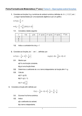 1
Ficha Formativade Matemática| 7º ano | Tema 3 – Operações sobre funções
1. Considera as funções f e g, numéricas de variável numérica, definidas de  1, 0, 1A   em
, a seguir representadas por uma expressão algébrica e por um gráfico.
●    1
2
x
f x
●    
  
    
  
1
1, , 0,0 , 1, 2
2
gG
1.1. Completa a tabela seguinte:
x f (x) g (x) (f – g) (x) (f + g) (x) (f × g) (x)  2
f x
– 1
0
1
1.2. Indica o contradomínio de g – f.
2. Considera as funções, de em , definidas por:
●    
    
 
1 1
2 1
3 6
f x x x ●       
1
2 4 2
2
g x x x
2.1. Mostra que:
a) f é uma função constante.
b) g é uma função linear.
2.2. Determina o coeficiente de x e o termo independente da função afim f + g.
2.3. Calcula:
a) (f + g) (0)
b) (f × g) (– 1)
c)   
  
 
1
3
f g
3. Considera a função afim definida por:
     
       
 
1 1 1 1
2 2
2 4 3 6
f x x x .
3.1. Escreve f na forma canónica.
3.2. Indica:
a) o coeficiente da variável;
b) o termo independente.
 