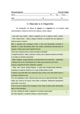 Educação Especial FichadeTrabalho
Nome:_______________________________________________ N.º:___ Ano: ___ Turma: ___
Data: _______________________________, _____ de ______________________ de _______
Os parágrafos da fábula A raposa e a cegonha de La Fontaine estão
desordenados. Ordena-os de forma a obteres o texto original.
- Que bem que cheira! – disse a cegonha ao ver a raposa a fazer o jantar.
- Vem, anda comer. – disse a raposa, olhando o comprido bico da cegonha e
rindo-se para si mesma.
Mas a cegonha não conseguiu comer: o bico era demasiado comprido e
estreito e o prato demasiado plano. Era, porém, demasiado educada para se
queixar e voltou para casa cheiinha de fome.
Claro que a raposa achou montes de piada à situação!
A cegonha pensou, voltou a pensar e achou que a raposa merecia uma lição.
E convidou-a também para jantar.
- Muito obrigado, amiga Cegonha, mas não tenho fome nenhuma. - respondeu
a raposa com um ar muito pesaroso. E voltou para casa de mau humor,
porque a cegonha lhe tinha retribuído a partida.
- Anda, vem comer amiga Raposa, a sopa está simplesmente deliciosa. -
espicaçou a cegonha, fazendo o ar mais cândido deste mundo.
A raposa, que tinha feito uma saborosa sopa, serviu-a em dois pratos rasos e
começou a lamber a sua.
Fez uma apetitosa e bem cheirosa sopa, tal como a raposa tinha feito. Porém,
desta vez serviu-a em jarros muito altos e estreitos, totalmente apropriados
para enfiar o seu bico.
E foi a vez de a raposa não conseguir comer nada: os jarros eram demasiado
altos e muito estreitos.
Um dia a raposa foi visitar a cegonha e convidou-a para jantar.
Na noite seguinte, a cegonha chegou a casa da raposa.
1
A Raposa e a Cegonha
 