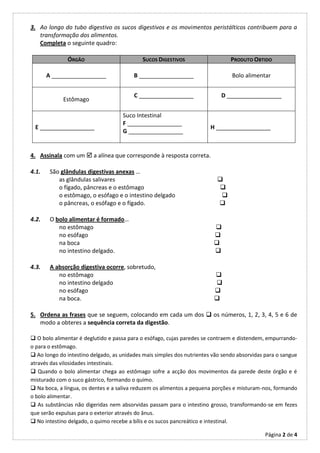 3. Ao longo do tubo digestivo os sucos digestivos e os movimentos peristálticos contribuem para a
   transformação dos alimentos.
   Completa o seguinte quadro:

              ÓRGÃO                         SUCOS DIGESTIVOS                    PRODUTO OBTIDO

       A _________________               B _________________                    Bolo alimentar


                                         C _________________                D _________________
             Estômago

                                     Suco Intestinal
                                     F _________________
 E _________________                                                    H _________________
                                     G _________________


4. Assinala com um  a alínea que corresponde à resposta correta.

4.1.    São glândulas digestivas anexas …
           as glândulas salivares                                         
           o fígado, pâncreas e o estômago                                
           o estômago, o esófago e o intestino delgado                     
           o pâncreas, o esófago e o fígado.                              

4.2.    O bolo alimentar é formado…
           no estômago                                                   
           no esófago                                                    
           na boca                                                       
           no intestino delgado.                                         

4.3.    A absorção digestiva ocorre, sobretudo,
           no estômago                                                   
           no intestino delgado                                          
           no esófago                                                    
           na boca.                                                      

5. Ordena as frases que se seguem, colocando em cada um dos  os números, 1, 2, 3, 4, 5 e 6 de
   modo a obteres a sequência correta da digestão.

 O bolo alimentar é deglutido e passa para o esófago, cujas paredes se contraem e distendem, empurrando-
o para o estômago.
 Ao longo do intestino delgado, as unidades mais simples dos nutrientes vão sendo absorvidas para o sangue
através das vilosidades intestinais.
 Quando o bolo alimentar chega ao estômago sofre a acção dos movimentos da parede deste órgão e é
misturado com o suco gástrico, formando o quimo.
 Na boca, a língua, os dentes e a saliva reduzem os alimentos a pequena porções e misturam-nos, formando
o bolo alimentar.
 As substâncias não digeridas nem absorvidas passam para o intestino grosso, transformando-se em fezes
que serão expulsas para o exterior através do ânus.
 No intestino delgado, o quimo recebe a bílis e os sucos pancreático e intestinal.

                                                                                              Página 2 de 4
 