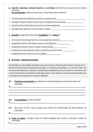 6. Digestão, deglutição, absorção digestiva e assimilação são fenómenos importantes na função
   alimentar.
   Faz corresponder a cada uma das frases, um dos fenómenos anteriores.


o Transformação das substâncias nutritivas na própria célula. ______________________________
o Passagem do bolo alimentar da boca para o esófago através da faringe. ___________________
o Conjunto de transformações que ocorrem no sistema digestivo. __________________________
o Passagem das substâncias nutritivas para o sangue. _____________________________________


7. Classifica as seguintes frases como verdadeiras (V) ou falsas (F).

o Os movimentos da língua facilitam a ensalivação dos alimentos. ______________
o As glândulas salivares são órgãos anexos ao tubo digestivo. ______________
o As glândulas salivares situam-se todas na base da boca. ______________
o A saliva só atua quimicamente sobre os alimentos que têm amido. ______________
o A digestão dos alimentos inicia-se no esófago. ______________


8. Lê o texto e responde às questões.

O estômago é um dos órgãos de paredes musculosas onde os alimentos permanecem algumas horas.
Devido aos movimentos da parede do estômago, os alimentos são agitados e, ao mesmo tempo, são
alterados pela ação do suco gástrico, produzido pelas glândulas que se encontram na membrana que
reveste internamente as paredes do estômago. Assim, o bolo alimentar vai sendo transformado numa
massa pastosa, que passa para o intestino delgado.


8.1.   Transcreve as expressões que referem as transformações que os alimentos sofrem no
       estômago.
R.:________________________________________________________________________________
__________________________________________________________________________________
__________________________________________________________________________________
__________________________________________________________________________________

8.2. A que glândulas se refere o texto?
R.:________________________________________________________________________________

8.3.   Que nome se dá à massa pastosa que resulta da transformação do bolo alimentar no
       estômago?
R.:________________________________________________________________________________

9. Como se chama a porção inicial do intestino delgado que recebe os alimentos vindos do
    estômago?
R.:________________________________________________________________________________
                                                                                    Página 3 de 4
 