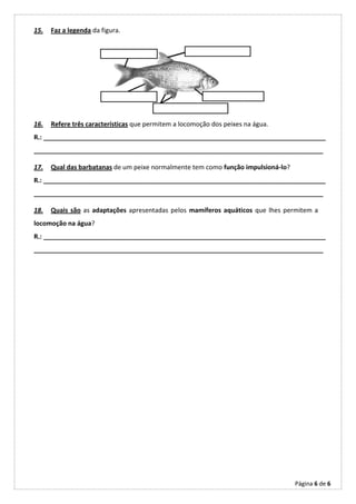 15.   Faz a legenda da figura.




16.   Refere três características que permitem a locomoção dos peixes na água.
R.: _______________________________________________________________________________
_________________________________________________________________________________

17.   Qual das barbatanas de um peixe normalmente tem como função impulsioná-lo?
R.: _______________________________________________________________________________
_________________________________________________________________________________

18.   Quais são as adaptações apresentadas pelos mamíferos aquáticos que lhes permitem a
locomoção na água?
R.: _______________________________________________________________________________
_________________________________________________________________________________




                                                                                   Página 6 de 6
 