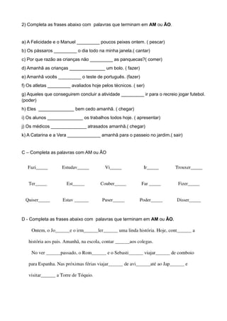 2) Completa as frases abaixo com palavras que terminam em AM ou ÃO.
a) A Felicidade e o Manuel _________ poucos peixes ontem. ( pescar)
b) Os pássaros _________ o dia todo na minha janela.( cantar)
c) Por que razão as crianças não _________ as panquecas?( comer)
d) Amanhã as crianças ______________ um bolo. ( fazer)
e) Amanhã vocês _________ o teste de português. (fazer)
f) Os atletas _________ avaliados hoje pelos técnicos. ( ser)
g) Aqueles que conseguirem concluir a atividade _________ ir para o recreio jogar futebol.
(poder)
h) Eles ______________ bem cedo amanhã. ( chegar)
i) Os alunos ______________ os trabalhos todos hoje. ( apresentar)
j) Os médicos ______________ atrasados amanhã.( chegar)
k) A Catarina e a Vera _____________ amanhã para o passeio no jardim.( sair)
C – Completa as palavras com AM ou ÃO
D - Completa as frases abaixo com palavras que terminam em AM ou ÃO.
 