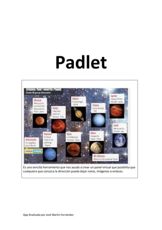 Padlet

Es una sencilla herramienta que nos ayuda a crear un panel virtual que posibilita que
cualquiera que conozca la dirección pueda dejar notas, imágenes o enlaces.

App Analizada por José Martín Fernández

 