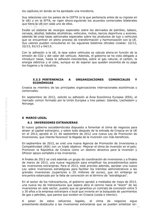  

los capítulos en donde se ha aprobado una moratoria.
Sus relaciones con los países de la CEFTA (a la que pertenecía antes de su ingreso en
la UE) y en la EFTA, se rigen ahora siguiendo los acuerdos comerciales bilaterales
que tiene la UE con cada uno de ellos.
Existe un sistema de recargos especiales sobre los derivados de petróleo, tabaco,
cerveza, alcohol, bebidas alcohólicas, vehiculos, motos, barcos deportivos y aviones,
además de unas tasas adicionales especiales sobre los productos de lujo y vehículos
que se encuentran en pleno proceso de transformación y harmonización con la UE.
Sus valores pueden consultarse en los siguienes boletines oficiales croatas: 22/13,
32/13, 81/13 y 64/13.
Con la adhesión a la UE, la tasa sobre vehículos se calcula ahora en función de la
emisión de CO2 y del valor del vehículo. Además, el gobierno se ha visto obligado a
introducir tasas, hasta la adhesión inexistentes, sobre el gas natural, el carbón, la
energía eléctrica y el coke, aunque es de esperar que queden excentos de su pago
los hogares y la industria.
 
5.3.3  PERTENENCIA
ECONÓMICAS

A

ORGANIZACIONES

COMERCIALES

Y

Croacia es miembro de las principales organizaciones internacionales económicas y
comerciales.
En septiembre de 2012, solicitó su adhesión al Área Económica Europea (EEA), el
mercado común formado por la Unión Europea y tres países: Islandia, Liechestein y
Noruega.

6  MARCO LEGAL
6.1  INVERSIONES EXTRANJERAS
El nuevo gobierno socialdemócrata dispuesto a fomentar el clima de negocios para
atraer al capital extranjero, y sobre todo después de la entrada de Croacia en la UE
en el 2013, aprobó el 21 de septiembre de 2012 una nueva Ley de Promoción de
Inversiones, que intenta favorecer la llegada de la inversión con más beneficios.
En septiembre de 2012, se creó una nueva Agencia de Promoción de Inversiones y
Competitividad (AIK) con un triple objetivo: Mejorar el clima de inversión en el país;
Promover la República de Croacia como un destino atractivo para la inversión y
Ofrecer apoyo completo a los inversores.
A finales de 2012 se creó además un grupo de coordinación de inversiones y a finales
de marzo de 2013, una nueva regulación para simplificar los procedimientos sobre
las inversiones extranjeras. Para el 2013, está previsto además, aprobar una nueva
Ley sobre inversiones estratégicas para facilitar los trámites administrativos a las
grandes inversiones (superiores a 20 millones de euros), que sin embargo se
encuentra estancada por la falta de concreción en el término de "estratégicas".
En el sector de los hidrocarburos, el gobierno aprobó a mediados de mayo de 2013,
una nueva ley de hidrocarburos que espera abra el camino hacia el "boom" de las
inversiones en este sector, puesto que se garantiza un contrato de concesión entre 5
y 30 años a la empresa extranjera o local que invierta en la búsqueda de yacimientos
de gas o petróleo, que parece que existen en Croacia (costa e interior).
A
pesar
de
estos
esfuerzos
legales,
el
clima
de negocios sigue
presentando obstáculos a las inversiones extranjeras que se pueden sintetizar en:

11

 