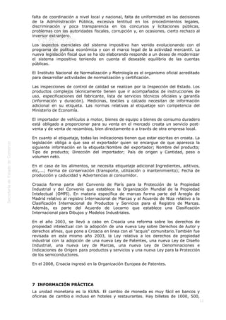  

falta de coordinación a nivel local y nacional, falta de uniformidad en las decisiones
de la Administración Pública, excesiva lentitud en los procedimientos legales,
discriminación y poca transparencia en los concursos y licitaciones públicas,
problemas con las autoridades fiscales, corrupción y, en ocasiones, cierto rechazo al
inversor extranjero.
Los aspectos esenciales del sistema impositivo han venido evolucionando con el
programa de política económica y con el marco legal de la actividad mercantil. La
nueva legislación fiscal que se ha ido elaborando responde a un deseo de modernizar
el sistema impositivo teniendo en cuenta el deseable equilibrio de las cuentas
públicas.
El Instituto Nacional de Normalización y Metrología es el organismo oficial acreditado
para desarrollar actividades de normalización y certificación.
Las inspecciones de control de calidad se realizan por la Inspección del Estado. Los
productos complejos técnicamente tienen que ir acompañados de instrucciones de
uso, especificaciones del fabricante, lista de servicios técnicos oficiales y garantía
(información y duración). Medicinas, textiles y calzado necesitan de información
adicional en su etiqueta. Las normas relativas al etiquetaje son competencia del
Ministerio de Economía.
El importador de vehículos a motor, bienes de equipo o bienes de consumo duradero
está obligado a proporcionar para su venta en el mercado croata un servicio postventa y de venta de recambios, bien directamente o a través de otra empresa local.
En cuanto al etiquetaje, todas las indicaciones tienen que estar escritas en croata. La
legislación obliga a que sea el exportador quien se encargue de que aparezca la
siguiente información en la etiqueta:Nombre del exportador; Nombre del producto;
Tipo de producto; Dirección del importador; País de origen y Cantidad, peso o
volumen neto.
En el caso de los alimentos, se necesita etiquetaje adicional:Ingredientes, aditivos,
etc,...; Forma de conservación (transporte, utilización o mantenimiento); Fecha de
producción y caducidad y Advertencias al consumidor.
Croacia forma parte del Convenio de París para la Protección de la Propiedad
Industrial y del Convenio que establece la Organización Mundial de la Propiedad
Intelectual (OMPI). En materia específica de marcas forma parte del Arreglo de
Madrid relativo al registro Internacional de Marcas y al Acuerdo de Niza relativo a la
Clasificación Internacional de Productos y Servicios para el Registro de Marcas.
Además, es parte del Acuerdo de Locarno que establece una Clasificación
Internacional para Dibujos y Modelos Industriales.
En el año 2003, se llevó a cabo en Croacia una reforma sobre los derechos de
propiedad intelectual con la adopción de una nueva Ley sobre Derechos de Autor y
derechos afines, que pone a Croacia en linea con el "acquis" comunitario.También fue
revisada en este mismo año 2003, la Ley relativa a los derechos de propiedad
industrial con la adopción de una nueva Ley de Patentes, una nueva Ley de Diseño
Industrial, una nueva Ley de Marcas, una nueva Ley de Denominaciones e
Indicaciones de Origen para productos y servicios y una nueva Ley para la Protección
de los semiconductores.
En el 2008, Croacia ingresó en la Organización Europea de Patentes.

7  INFORMACIÓN PRÁCTICA
La unidad monetaria es la KUNA. El cambio de moneda es muy fácil en bancos y
oficinas de cambio e incluso en hoteles y restaurantes. Hay billetes de 1000, 500,
12

 