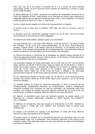  

200, 100, 50, 20 y 10 Kunas y monedas de 5, 2 y 1 Kunas así como moneda
fraccionaria (LIPA). El Euro funciona como moneda de referencia e incluso a veces
como medio de pago.
El Banco Nacional de Croacia  mantiene una política de estabilidad cambiaria de la
Kuna con respecto al Euro, interviniendo en el mercado de divisas para mantener la
cotización dentro de una estrecha banda de entre 7,40 y 7,60 kunas/Euro. El cambio
medio en junio de 2013 era:1 Euro = 7,50 kunas.
No hay ningún banco español con oficina de representación en Zagreb.
El horario local es igual que en España: GMT más una hora en invierno y dos en
verano.
El periodo anual de vacaciones pagadas mínimo es de 21 días. Esta cifra puede
incrementarse en función de los años trabajados.
Se observan las festividades católicas junto a las nacionales.
Los días festivos son: 1 de Enero (Año Nuevo), Lunes de Pascua, 1 de Mayo (Fiesta
del Trabajo), 22 de Junio (Día Lucha Antifascista), 25 de Junio (Fiesta Nacional
Croata), Corpus Christi, 5 de Agosto (Día de la Victoria), 15 de Agosto (Día de la
Asunción), 8 de octubre (Proclamación de la Independencia), 1 de Noviembre (Día de
Todos los Santos) y 25 (Navidad) y 26 de Diciembre (San Esteban).
La Oficina Económica y Comercial de la Embajada de España celebra además en el
2013 las siguientes fiestas: Jueves y Viernes Santo, 12 de Octubre (Fiesta Nacional),
y 6 de Diciembre (Día de la Constitución).
Las empresas trabajan 42 horas semanales: de 8 a 16h ó de 9 a 17h. Los comercios
están abiertos de 08.00 ó 09.00 horas (algunos desde las 07.00 horas) a 19.00 ó
20.00 horas entre semana y también los sábados (en el centro de Zagreb, incluso
hasta las 21.00 horas para atender a los turistas). Las grandes superficies
comerciales abren hasta las 21.00 horas de lunes a sábado y los domingos
generalmente hasta las 15.00 horas (algunos también hasta las 21.00 horas).
En los organismos oficiales el horario suele ser de 08.30 a 16.30 horas de lunes a
viernes. Los bancos abren de 07.00-19.00 horas entre semana y de 07.00-12.00
horas los sábados.
La sanidad pública es buena en términos generales, si bien la mayoría de las
infraestructuras hospitalarias necesitan de modernización. Existen instalaciones
sanitarias privadas muy correctas, en caso de necesidad. Las farmacias están bien
surtidas y en Zagreb se pueden encontrar algunas abiertas las 24 horas al dia. Se
puede acudir a cualquier hospital, pagando todos los servicios sanitarios.
En Zagreb, la asistencia para casos de medicina general, se puede acudir a la
Policlínica Dr. Gordana Stajminger, Opaticka 8, 10000 Zagreb, Tel:1-4569751,
Fax:1-6303889.
El teléfono de emergencia para que acuda una ambulancia es el 194. También se
pueden avisar a través del 112, teléfono que centraliza toda la ayuda para
emergencias.
El voltaje y la corriente son iguales a los españoles. El coste del fluido eléctrico
mensual es algo mas barato que en España.
Se puede entrar en Croacia con el Documento Nacional de Identidad, pero es mas
recomendable viajar con el pasaporte. Para estancias inferiores a tres meses no se
necesita visado. Para estancias superiores hay que solicitar el visado en la Embajada
de Croacia en Madrid.
13

 
