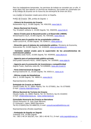  
Para los trabajadores temporales, los permisos de trabajo se conceden por un año. A
largo plazo hay que obtener un permiso de residencia, que puede ser combinado con
el de trabajo de acuerdo con la nueva ley de extranjería de enero de 2012.
Los croatas no necesitan visado para entrar en España.
Prefijo de Croacia: 385, prefijo de Zagreb: 1
- Cámara de Economía de Croacia
Rooseveltov trg.2, 10.000 Zagreb, Tel. 4561555, www.hgk.hr
- Banco Nacional de Croacia
Trg. Hrvatskih velikana 3, 10.000 Zagreb, Tel. 4564555, www.hnb.hr
- Banco Croata para la Reconstrucción y el Desarrollo (HBOR)
Strossmayerov trg 9, 10.000 Zagreb, Tel. 4591666, www.hbor.hr
- Agencia para la gestión de las propiedades públicas
Ivana Lucica 6-8, 10.000 Zagreb, Tel. 6346111, www.audio.hr
- Dirección para el sistema de contratación pública- Ministerio de Economía,
Vukovarska 78, 10.000 Zagreb, Tel: 6106449, www.javnanabava.hr
- Comisión estatal croata para la supervisión de los procedimientos de
contratación pública
Koturaska cesta 43/IV, 10.000 Zagreb, Tel: 4559930, www.dkom.hr
- Agencia para el partenariado público-privado
Ulica grada Vukovara 49/IV, 10000 Zagreb, Tel: 5550600, www.ajpp.hr
- Agencia para la promoción de inversiones y competitividad
Zagreb Tower, Radnicka cesta 80, Tel:6286800, www.aik-invest.hr
- Feria Internacional de Zagreb
Avenija Dubrovnik 15, 10.020 Zagreb, Tel. 6503111, www.zv.hr
- Oficina croata de Estadísticas
Ilica 3, 10.000 Zagreb, Tel. 4806111, www.dzs.hr
Representaciones oficiales:
Embajada de Croacia en Madrid
Claudio Coello 78, 2º, 28001 Madrid, Tel: 91-5776901, fax: 91-5776905
E-mail: croemb.madrid@mvep.hr
Oficina Nacional de Turismo de Croacia
Claudio Coello, 22, 28001 Madrid, Tel: 91-7815514, fax:91-4318443
e-mail: info@visitacroacia.es,  www.visitacroacia.es
Consulado Honorario de Croacia en Barcelona
Cónsul Honorario: D. Julio Cesar Bárcena.
C/ Carbonell 1, bajos, 08003 Barcelona.
Tel:93-2720043,Fax:93-4880755, E-mail: consulcroacia@telefonica.net
Representaciones oficiales españolas:
- Embajada de España en Zagreb 
Tuskanac 21A, 10.000 Zagreb
Tel.: 385-1-48 34 365/367, Fax: 385-1-48 48 711, E-mail: emb.zagreb@maec.es
14

 