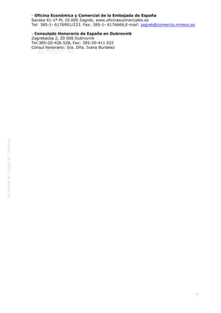  

- Oficina Económica y Comercial de la Embajada de España
Savska 41-1ª Pl, 10.000 Zagreb, www.oficinascomerciales.es
Tel: 385-1- 6176901/223. Fax: 385-1- 6176669,E-mail: zagreb@comercio.mineco.es
- Consulado Honorario de España en Dubrovnik
Zagrebacka 2, 20 000 Dubrovnik
Tel:385-20-426 528, Fax: 385-20-411 022
Cónsul honorario: Sra. Dña. Ivana Burdelez

15

 