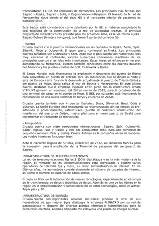  

transportaron 11.135 mil toneladas de mercancías. Las principales vías férreas son
Zagreb - Rijeka, Zagreb - Split, y Zagreb-Vincovci-Belgrado. El trazado de la red de
ferrocarriles sigue siendo el del siglo XIX y el transporte interior de pasajeros es
bastante lento. 
Este sector está considerado como prioritario por la UE, al haberse completado la
casi totalidad de la construcción de la red de autopistas croatas. El principal
proyecto de infraestructuras previsto para los próximos años, es la vía férrea RijekaZagreb-Botovo (frontera húngara), que formará parte del corredor 5b.
- Puertos
Croacia cuenta con 6 puertos internacionales en las ciudades de Rijeka, Zadar, Split,
Sibenik, Ploce y Dubrovnik. El gran puerto comercial es Rijeka. Los principales
puertos turísticos son Dubrovnik y Split. Dado que el país cuenta con numerosas islas
muy cercanas al continente, existen numerosas conexiones marítimas de los
principales puertos y las islas más importantes. Estas líneas se refuerzan en verano,
aumentando su frecuencia. Existen también conexiones entre los puertos italianos
del Adriático y los puertos croatas de Split, Dubrovnik y Rijeka.
El Banco Mundial está financiando la ampliación y desarrollo del puerto de Rijeka
para convertirlo en puerta de entrada para las mercancías que se dirijan al norte y
este de Europa (esta función la desarrolla actualmente el puerto de Trieste-Italia) y
del puerto de Ploce, única salida al mar de Bosnia y Herzegovina. En este último
puerto, destacar que la empresa española CYES junto con la constructora croata
VIADUKT ganaron un concurso del BM en marzo de 2012, para la construcción de
una terminal de cargo en el puerto de Ploce. El BEI, por su parte, está financiando la
construcción de una nueva terminal de ferrys y cruceros en Zadar.
Croacia cuenta también con 4 puertos fluviales: Sisak, Slavonski Brod, Osije y
Vukovar. La Unión Europea está impulsando su reconstrucción con los fondos de preadhesión y posteriormente, estructurales (puerto de Vukovar; construcción del
muelle sur del puerto de Osijek; master plan para el nuevo puerto de Sisak) para
incrementar el transporte de mercancías.
- Aeropuertos
Croacia cuenta con siete aeropuertos internacionales: Zagreb, Split, Dubrovnik,
Zadar, Rijeka, Pula y Osijek y con dos aeropuertos más, para uso comercial de
pequeños aviones: Brac y Losinj. Croatia Airlines es la compañía aérea de bandera.
Los vuelos interiores funcionan bien.
Ante la creciente llegada de turistas, en febrero de 2012, un consorcio francés ganó
la concesión para la ampliación de la Terminal de pasajeros del aeropuerto de
Zagreb.
INFRAESTRUCTURA DE TELECOMUNICACIONES
La red de telecomunicaciones fija está 100% digitalizada y es la más moderna de la
región. El mercado de las telecomunicaciones está liberalizado y existen varios
operadores de telefonía fija y móvil, así como suministradores de internet. En los
últimos años, ha aumentado considerablemente el número de usuarios de internet,
así como el número de usuarios de banda ancha.
Croacia es líder en la introducción de nuevas tecnologías, especialmente en el campo
de la transferencia de datos y mobilidad de datos. Además es uno de los líderes en la
región en la implementación y comercialización de estas tecnologías, como el WiMax,
Triple play y 3G.
INFRAESTRUCTURA DE ENERGÍA
Croacia cuenta con importantes recursos naturales: produce el 60% de sus
necesidades de gas natural (que distribuye la empresa PLINACRO por su red de
gaseoductos) y dispone de diversas plantas térmicas e hidroeléctricas para la
producción eléctrica. Además comparte con eslovenia una planta de energía nuclear.
6

 