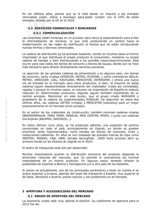  
En los últimos años, parece que se le está dando un impulso a las energías
renovables (solar, eólica y biomasa) para poder cumplir con el 20% de estas
energías, dictado por la UE en el 2020. 
4.3  SERVICIOS COMERCIALES Y BANCARIOS
4.3.1  COMERCIALIZACIÓN
Las empresas están inmersas en un proceso claro hacia la especialización para evitar
la intermediación de terceros, lo que está produciendo un cambio hacia la
modernización en las redes de distribución al tiempo que se están introduciendo
nuevas formas y técnicas comerciales.
La cadena de distribución se ha acortado bastante, siendo en muchos casos el mismo
importador el que distribuye el propio producto al consumidor, mediante su propia
cadena de tiendas o bien distribuyendo a los grandes mayoristas/minoristas. Esto
ocurre para casi todos los bienes de consumo y bienes de equipo, donde aún se hace
más necesario para ofrecer diréctamente servicios posventa. 
La aparición de las grandes cadenas de alimentación y en algunos caso, con bienes
de consumo, tanto croatas (KONZUM, GETRO, PLODINE…) como extranjeras (BILLA,
METRO, IPERCOOP, LIDL, KAUFLAND, MERCATOR, INTERSPAR…) ofrece una nueva
vía de entrada en el mercado para estos productos, si bien, la mayoría de estas
cadenas siguen abasteciéndose directamente del importador croata por comodidad,
rapidez y porque en muchos casos, el volumen de importación de España es todavía
reducido en determinados productos. Algunas siguen también importando de su
central europea. Mencionar en este punto, que el grupo croata AGROKOR y
propietario de la cadena de supermercados KONZUM, ha adquirido en estos dos
últimos años, las cadenas GETRO (croata) y MERCATOR (eslovena) para un mejor
posicionamiento en el mercado único europeo.
En el sector de los materiales de construcción, también conviven cadenas croatas
(BRODOMERKUR, FERO TERM, MERKUR, MDV CENTAR, PEVEC..) junto con cadenas
extranjeras (BAUMAX, BAUHAUS,..).
En estos últimos cinco años, se ha producido además, una explosión de centros
comerciales en todo el país, principalmente en Zagreb, en donde se pueden
encontrar tanto hipermercados, como tiendas de bienes de consumo, cines y
restaurantes-cafeterías. En ellos se han instalado las grandes marcas de ropa como
INDITEX, MANGO, C&A, H&M, tiendas Springfield, …IKEA tiene previsto abrir su
primera tienda en las afueras de Zagreb en el 2014.
El sector de franquicias está aún por desarrollar.
Muchos importadores quieren la distribución exclusiva del producto alegando la
dimensión reducida del mercado, que no permite la coexistencia de muchos
importadores de un mismo producto. En algunos casos, también ofrecen la
posibilidad de exportar a Bosnia y Herzegovina y/o a otro país de los balcanes.
El precio es actualmente, uno de los principales parámetros a tener en cuenta si se
quiere exportar a Croacia, además del coste del transporte a España, muy superior al
de Italia, Alemania o Austria, países vecinos y con predominio en el mercado.

5  APERTURA Y ACCESIBILIDAD DEL MERCADO
5.1  GRADO DE APERTURA DEL MERCADO
La economía croata está muy abierta al exterior. Su coeficiente de apertura para el
2012 fue de:
7

 
