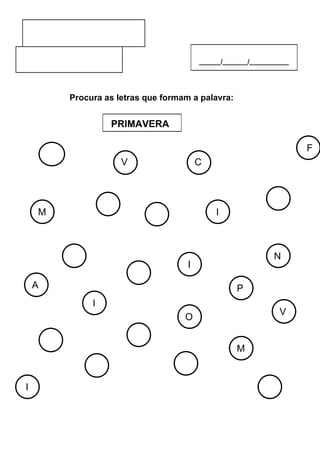 ______/_______/___________




            Procura as letras que formam a palavra:


                         PRIMAVERA

                                                                         F
        O                 V                 C
                          B                 C


    M                                           I                  R
                     A
                                  N


                                                                   N
            V                           I

    A                         E                       P
                 I
                                                                   V
                                       O


                              N                       M
        N

                 R                    V
I
                                                               R
 