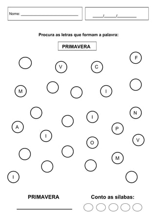 Nome: ____________________________            ______/_______/___________




                  Procura as letras que formam a palavra:

                             PRIMAVERA

                                                                       F

         O                   V                 C
                             B                 C


     M                                               I                 R
                         A
                                     N


                                                                       N
              V                            I

     A                           E                         P
                     I
                                                                       V
                                           O


                                 N                         M
         N

                     R                    V
 I
                                                                   R

             PRIMAVERA                     Conto as sílabas:
     ___________________
 