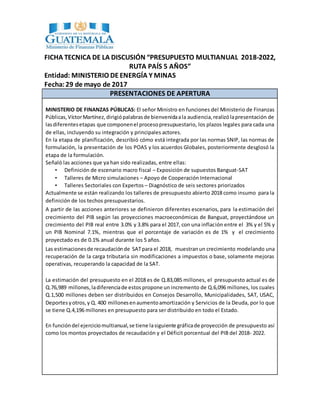 FICHA TECNICA DE LA DISCUSIÓN “PRESUPUESTO MULTIANUAL 2018-2022,
RUTA PAÍS 5 AÑOS”
Entidad: MINISTERIO DE ENERGÍA Y MINAS
Fecha:29 de mayo de 2017
PRESENTACIONES DE APERTURA
MINISTERIO DE FINANZAS PÚBLICAS: El señor Ministro en funciones del Ministerio de Finanzas
Públicas,VíctorMartínez,dirigiópalabrasde bienvenidaala audiencia,realizólapresentación de
lasdiferentesetapas que componenel procesopresupuestario, los plazos legales para cada una
de ellas, incluyendo su integración y principales actores.
En la etapa de planificación, describió cómo está integrada por las normas SNIP, las normas de
formulación, la presentación de los POAS y los acuerdos Globales, posteriormente desglosó la
etapa de la formulación.
Señaló las acciones que ya han sido realizadas, entre ellas:
• Definición de escenario macro fiscal – Exposición de supuestos Banguat-SAT
• Talleres de Micro simulaciones – Apoyo de Cooperación Internacional
• Talleres Sectoriales con Expertos – Diagnóstico de seis sectores priorizados
Actualmente se están realizando los talleres de presupuesto abierto 2018 como insumo para la
definición de los techos presupuestarios.
A partir de las acciones anteriores se definieron diferentes escenarios, para la estimación del
crecimiento del PIB según las proyecciones macroeconómicas de Banguat, proyectándose un
crecimiento del PIB real entre 3.0% y 3.8% para el 2017, con una inflación entre el 3% y el 5% y
un PIB Nominal 7.1%, mientras que el porcentaje de variación es de 1% y el crecimiento
proyectado es de 0.1% anual durante los 5 años.
Las estimacionesde recaudaciónde SATpara el 2018, muestranun crecimiento modelando una
recuperación de la carga tributaria sin modificaciones a impuestos o base, solamente mejoras
operativas, recuperando la capacidad de la SAT.
La estimación del presupuesto en el 2018 es de Q.83,085 millones, el presupuesto actual es de
Q.76,989 millones,ladiferenciade estos propone un incremento de Q.6,096 millones, los cuales
Q.1,500 millones deben ser distribuidos en Consejos Desarrollo, Municipalidades, SAT, USAC,
Deportes yotros,y Q. 400 millonesenaumentoamortización y Servicios de la Deuda, por lo que
se tiene Q.4,196 millones en presupuesto para ser distribuido en todo el Estado.
En funcióndel ejerciciomultianual,se tiene lasiguiente gráficade proyección de presupuesto así
como los montos proyectados de recaudación y el Déficit porcentual del PIB del 2018- 2022.
 