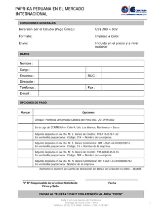 3
PPÁÁPRIKA PERUANA EN EL MERCADOPRIKA PERUANA EN EL MERCADO
INTERNACIONALINTERNACIONAL
CONDICIONES GENERALES
Inversión por el Estudio (Pago Único): US$ 200 + IGV
Formato: Impreso a Color
Envío: Incluido en el precio y a nivel
nacional
DATOS
E-mail :
Fax :Teléfonos :
Dirección :
RUC :Empresa :
Cargo :
Nombre :
OPCIONES DE PAGO
V° B° Responsable de la Unidad Solicitante
Firma y Sello
Fecha
ENVIAR AL TELEFAX 3133417 CON ATENCIÓN AL ÁREA “CIEEM”
Calle 9 s/n Los Álamos de Monterrico
Santiago de Surco Lima – Perú
Teléfono: (511) 313 3400; Telefax: (511) 3133417
Adjunto depósito en su Cta. M. N. Banco de Crédito: 191-0684745-0-14
En ventanilla proporcionar: Código: 009 + Nombre de la empresa.
Adjunto depósito en su Cta. M. E. Banco Continental: 0011-0661-62-0100010016
En ventanilla proporcionar: Código: 14 + Nombre de la empresa.
Adjunto depósito en su Cta. M. E. Banco de Crédito: 193-1164578-1-22
En ventanilla proporcionar: Código: 014 + Nombre de la empresa.
Adjunto depósito en su Cta. M. N. Banco Continental: 0011-0661-63-01000000762
En ventanilla proporcionar: Nombre de la empresa
En la caja de CENTRUM en Calle 9, Urb. Los Álamos, Monterrico – Surco
Cheque: Pontificia Universidad Católica del Perú RUC: 20155945860
OpcionesMarcar
Asimismo el número de cuenta de detracción del Banco de la Nación es 0000 – 366684.
 