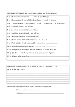 QUAIS DIREITOS PRETENDE RECLAMAR? (assinale com X o item desejado)
1 – ( ) Horas extras e seus reflexos ( ) todas ( ) só diferenças
2 – ( ) Horas de intervalo para refeição, não usufruído ( ) total ( ) parcial
3 – ( ) Verbas rescisórias ( ) 13º salário ( ) férias ( ) aviso prévio ( ) FGTS e multa
4 – ( ) Adicional noturno e seus reflexos
5 – ( ) Adicional de insalubridade e seus reflexos
6 – ( ) Adicional de periculosidade e seus reflexos
7 – ( ) Equiparação salarial. Nome do paradigma:...............................................................................
8 – ( ) Cestas-básicas. Período não concedido: ....../......./....... a ......./......./.......
9 – ( ) Vale-refeição. Período não concedido: ....../......./....... a ......../......../........
10 – ( ) Diferenças salariais do período de: ......./......./....... a ......../......../........
11 – ( ) Integração de salário pago “por fora” nas férias, 13º salário, FGTS, etc.
12 – ( ) FGTS ( ) falta de depósito na conta ( ) diferença nos depósitos
13 – ( ) Outras verbas (especificar):.......................................................................................................
...................................................................................................................................................................
Sabe da atual situação econômica da reclamada? ( ) boa ( ) razoável ( ) má
OUTRAS INFORMAÇÕES:....................................................................................................................
...................................................................................................................................................................
...................................................................................................................................................................
...................................................................................................................................................................
...................................................................................................................................................................
...................................................................................................................................................................
...................................................................................................................................................................
Assumo total responsabilidade pelos dados e informações aqui prestados.
Data: ............. / .............. / ................
Assinatura: ............................................................................................................
 