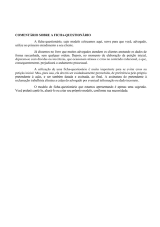 COMENTÁRIO SOBRE A FICHA-QUESTIONÁRIO
A ficha-questionário, cujo modelo colocamos aqui, serve para que você, advogado,
utilize no primeiro atendimento a seu cliente.
Já dissemos no livro que muitos advogados atendem os clientes anotando os dados de
forma rascunhada, sem qualquer ordem. Depois, no momento de elaboração da petição inicial,
deparam-se com dúvidas ou incertezas, que ocasionam atrasos e erros no conteúdo redacional, o que,
consequentemente, prejudicará o andamento processual.
A utilização de uma ficha-questionário é muito importante para se evitar erros na
petição inicial. Mas, para isso, ela deverá ser cuidadosamente preenchida, de preferência pelo próprio
pretendente à ação, e ser também datada e assinada, ao final. A assinatura do pretendente à
reclamação trabalhista elimina a culpa do advogado por eventual informação ou dado incorreto.
O modelo de ficha-questionário que estamos apresentando é apenas uma sugestão.
Você poderá copiá-lo, alterá-lo ou criar seu próprio modelo, conforme sua necessidade.
 