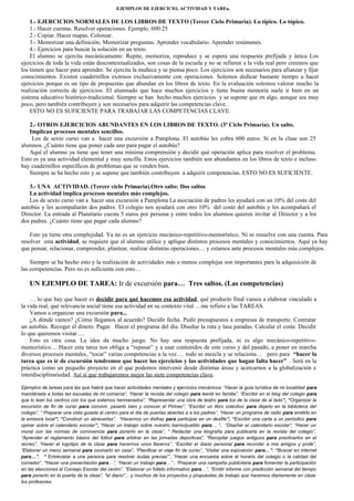 EJEMPLOS DE EJERCICIO, ACTIVIDAD Y TAREa. 
1.- EJERCICIOS NORMALES DE LOS LIBROS DE TEXTO (Tercer Ciclo Primaria). Lo típico. Lo tópico. 
1.- Hacer cuentas. Resolver operaciones. Ejemplo. 600:25 
2.- Copiar. Hacer mapas. Colorear. 
3.- Memorizar una definición. Memorizar preguntas. Aprender vocabulario. Aprender resúmenes. 
4.- Ejercicios para buscar la solución en un texto. 
El alumno se ejercita mecánicamente: Repite, memoriza, reproduce y se espera una respuesta prefijada y única Los 
ejercicios de toda la vida están descontextualizados, son cosas de la escuela y no se refieren a la vida real pero creemos que 
los tienen que hacer para aprender. Se ejercita la muñeca y se piensa poco. Los ejercicios son necesarios para afianzar y fijar 
conocimientos. Existen cuadernillos exitosos exclusivamente con operaciones. Solemos dedicar bastante tiempo a hacer 
ejercicios porque es un tipo de propuestas que abundan en los libros de texto. En la evaluación solemos valorar mucho la 
realización correcta de ejercicios. El alumnado que hace muchos ejercicios y tiene buena memoria suele ir bien en un 
sistema educativo histórico-tradicional. Siempre se han hecho muchos ejercicios y se supone que en algo, aunque sea muy 
poco, pero también contribuyen y son necesarios para adquirir las competencias clave.. 
ESTO NO ES SUFICIENTE PARA TRABAJAR LAS COMPETENCIAS CLAVE. 
2.- OTROS EJERCICIOS ABUNDANTES EN LOS LIBROS DE TEXTO. (3ª Ciclo Primaria). Un salto. 
Implican procesos mentales sencillos. 
Los de sexto curso van a hacer una excursión a Pamplona. El autobús les cobra 600 euros. Si en la clase son 25 
alumnos. ¿Cuánto tiene que poner cada uno para pagar el autobús? 
Aquí el alumno ya tiene que tener una mínima comprensión y decidir qué operación aplica para resolver el problema. 
Esto es ya una actividad elemental y muy sencilla. Estos ejercicios también son abundantes en los libros de texto e incluso 
hay cuadernillos específicos de problemas que se venden bien. 
Siempre se ha hecho esto y se supone que también contribuyen a adquirir competencias. ESTO NO ES SUFICIENTE. 
3.- UNA ACTIVIDAD. (Tercer ciclo Primaria).Otro salto: Dos saltos 
La actividad implica procesos mentales más complejos. 
Los de sexto curso van a hacer una excursión a Pamplona La asociación de padres les ayudará con un 10% del coste del 
autobús y les acompañarán dos padres. El colegio nos ayudará con otro 10% del coste del autobús y les acompañará el 
Director. La entrada al Planetario cuesta 5 euros por persona y entre todos los alumnos quieren invitar al Director y a los 
dos padres. ¿Cuánto tiene que pagar cada alumno? 
Esto ya tiene otra complejidad. Ya no es un ejercicio mecánico-repetitivo-memorístico. Ni se resuelve con una cuenta. Para 
resolver esta actividad, se requiere que el alumno utilice y aplique distintos procesos mentales y conocimientos. Aquí ya hay 
que pensar, relacionar, comprender, plantear, realizar distintas operaciones… y estamos ante procesos mentales más complejos. 
Siempre se ha hecho esto y la realización de actividades más o menos complejas son importantes para la adquisición de 
las competencias. Pero no es suficiente con esto… 
UN EJEMPLO DE TAREA: Ir de excursión para… Tres saltos. (Las competencias) 
… lo que hay que hacer es decidir para qué hacemos esa actividad, qué producto final vamos a elaborar vinculado a 
la vida real, qué relevancia social tiene esa actividad en su contexto vital …me refiero a las TAREAS. 
Vamos a organizar una excursión para... 
¿A dónde vamos? ¿Cómo llegamos al acuerdo? Decidir fecha. Pedir presupuestos a empresas de transporte. Contratar 
un autobús. Recoger el dinero. Pagar. Hacer el programa del día. Diseñar la ruta y lasa paradas. Calcular el coste. Decidir 
lo que queremos visitar…. 
Esto es otra cosa. La idea da mucho juego. No hay una respuesta prefijada, ni es algo mecánico-repetitivo-memorístico… 
Hacer esta tarea nos obliga a “repasar” y a usar contenidos de este curso y del pasado, a poner en marcha 
diversos procesos mentales, “tocar” varias competencias a la vez… todo se mezcla y se relaciona… pero para “hacer la 
tarea que es ir de excursión tendremos que hacer los ejercicios y las actividades que hagan falta hacer” . Será en la 
práctica como un pequeño proyecto en el que podemos intervenir desde distintas áreas y acercarnos a la globalización e 
interdisciplinariedad. Así sí que trabajaremos mejor las siete competencias clave. 
Ejemplos de tareas para las que habrá que hacer actividades mentales y ejercicios mecánicos: “Hacer la guía turística de mi localidad para 
mandársela a todas las escuelas de mi comarca”, “Hacer la revista del colegio para leerla en familia”, “Escribir en el blog del colegio para 
que lo lean los centros con los que estamos hermanados”, “Representar una obra de teatro para los de la clase de al lado”, “Organizar la 
excursión de fin de curso para convivir, pasarlo bien y conocer el Pirineo”, “Escribir un libro colectivo para dejarlo en la biblioteca del 
colegio”, “ Preparar una vista guiada al centro para el día de puertas abiertas a a los padres”, “Hacer un programa de radio para emitirlo en 
la emisora local”, “Construir un abrecartas”, “Hacernos un disfraz para participar en un desfile”, “Escribir una carta a un periódico para 
opinar sobre el calendario escolar”, “Hacer un trabajo sobre nuestro barrio/pueblo para… “, “Diseñar el calendario escolar”, “Hacer un 
mural con las normas de convivencia para ponerlo en la clase”, “ Redactar una biografía para publicarla en la revista del colegio”, 
“Aprender el reglamento básico del fútbol para arbitrar en las jornadas deportivas”, “Recopilar juegos antiguos para practicarlos en el 
recreo”, “Hacer el logotipo de la clase para hacernos unos llaveros”, “Escribir el diario personal para recordar a mis amigos y profe”, 
“Elaborar un menú semanal para cocinarlo en casa”, “Planificar el viaje fin de curso”, “Visitar una exposición para…”, “Buscar en internet 
para…”, “ Entrevistar a una persona para resolver dudas previas””, “Hacer una encuesta sobre el horario del colegio o la calidad del 
comedor”, “Hacer una presentación para…”, “Hacer un trabajo para…” , “Preparar una campaña publicitaria para fomentar la participación 
en las elecciones al Consejo Escolar del centro”, “Elaborar un folleto informativo para…”, “Emitir informe con predicción semanal del tiempo 
para ponerlo en la puerta de la clase”, "el diario"... y muchos de los proyectos y propuestas de trabajo que hacemos diariamente en clase 
los profesores. 
 