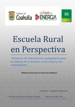 Escuela Rural
en Perspectiva
Proyecto de intervención pedagógica para
la mejora de la lectura, la escritura y las
matemáticas
“Material de apoyo para la solución de problemas”
Dirección de Educación Primaria Federaliza Ciclo Escolar 2014 -2015
Compilador: J. Guadalupe Villegas Díaz
 