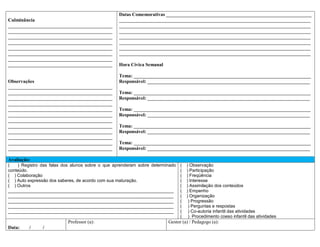 Datas Comemorativas ____________________________________________________________
Culminância                                       _______________________________________________________________________________
___________________________________________       _______________________________________________________________________________
___________________________________________       _______________________________________________________________________________
___________________________________________       _______________________________________________________________________________
___________________________________________       _______________________________________________________________________________
___________________________________________       _______________________________________________________________________________
___________________________________________       _______________________________________________________________________________
___________________________________________
___________________________________________       Hora Cívica Semanal

                                                  Tema: _________________________________________________________________________
Observações                                       Responsável: ___________________________________________________________________
___________________________________________
___________________________________________       Tema: _________________________________________________________________________
___________________________________________       Responsável: ___________________________________________________________________
___________________________________________
___________________________________________       Tema: _________________________________________________________________________
___________________________________________       Responsável: ___________________________________________________________________
___________________________________________
___________________________________________       Tema: _________________________________________________________________________
___________________________________________       Responsável: ___________________________________________________________________
___________________________________________
___________________________________________       Tema: _________________________________________________________________________
___________________________________________       Responsável: ___________________________________________________________________

Avaliação:
(   ) Registro das falas dos alunos sobre o que aprenderam sobre determinado   (   ) Observação
conteúdo.                                                                      (   ) Participação
( ) Colaboração                                                                (   ) Freqüência
( ) Auto expressão dos saberes, de acordo com sua maturação.                   (   ) Interesse
( ) Outros                                                                     (   ) Assimilação dos conteúdos
___________________________________________________________________            (   ) Empenho
___________________________________________________________________            (   ) Organização
___________________________________________________________________            (    ) Progressão
___________________________________________________________________            (    ) Perguntas e respostas
___________________________________________________________________            (    ) Co-autoria infantil das atividades
                                                                               (    ) Procedimento coeso infantil das atividades
                           Professor (a):                               Gestor (a) / Pedagogo (a):
Data:    /     /
 