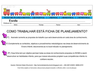 FICHA DE PLANEJAMENTO ( ) QUINZENAL ( ) MENSAL ( ) BIMESTRAL ( ) SEMESTRAL
              Escola .................................................................................................................................................................
Professor (a): ............................................................................................................................................................................................................................
                    Série:                                                                Turma:                                          Turno:                                                     Ano:



        COMO TRABALHAR ESTÁ FICHA DE PLANEJAMENTO?
        1º) Assinalar somente as propostas de trabalho que será desenvolvida em cada área de conhecimento.


      2º) Complemente os conteúdos, objetivos e procedimentos metodológicos nas áreas de desenvolvimento do
                                                Ensino Infantil, descrevendo-as no local indicado no planejamento.


           3º) Essa ficha tem por objetivo permear todas as áreas do conhecimento propostos no RCNEI e assim
         desenvolver as habilidades infantis, para que nossos educandos projetem suas competências infantis no
                                                                                                  cotidiano escolar..


                   Autora: Simone Helen Drumond - http://simonehelendrumond.blogspot.com – (92) 8813-9525 / 8808-2372
                                      Está ficha amplia os horizontes educacionais proporcionando a reflexão sobre o ato de planejar.
 