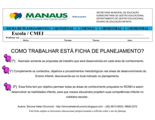 SECRETARIA MUNICIPAL DE EDUCAÇÃO
                                                                                                                                                    SUBSECRETARIA DE GESTÃO EDUCACIONAL
                                                                                                                                                    DEPARTAMENTO DE GESTÃO EDUCACIONAL
                                                                                                                                                    DIVISÃO DE EDUCAÇÃO INFANTIL


FICHA DE PLANEJAMENTO ( ) QUINZENAL ( ) MENSAL ( ) BIMESTRAL ( ) SEMESTRAL
         Escola / CMEI ................................................................................................................................................
Professor (a): ............................................................................................................................................................................................................................
                    Série:                                                                Turma:                                          Turno:                                                     Ano:



        COMO TRABALHAR ESTÁ FICHA DE PLANEJAMENTO?
        1º) Assinalar somente as propostas de trabalho que será desenvolvida em cada área de conhecimento.


      2º) Complemente os conteúdos, objetivos e procedimentos metodológicos nas áreas de desenvolvimento do
                                                Ensino Infantil, descrevendo-as no local indicado no planejamento.


           3º) Essa ficha tem por objetivo permear todas as áreas do conhecimento propostos no RCNEI e assim
         desenvolver as habilidades infantis, para que nossos educandos projetem suas competências infantis no
                                                                                                  cotidiano escolar..


                   Autora: Simone Helen Drumond - http://simonehelendrumond.blogspot.com – (92) 8813-9525 / 8808-2372
                                      Está ficha amplia os horizontes educacionais proporcionando a reflexão sobre o ato de planejar.
 
